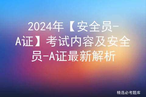 <span style='color:red;'>2024</span>年【安全员-<span style='color:red;'>A</span>证】考试<span style='color:red;'>内容</span><span style='color:red;'>及</span>安全员-<span style='color:red;'>A</span>证最新解析