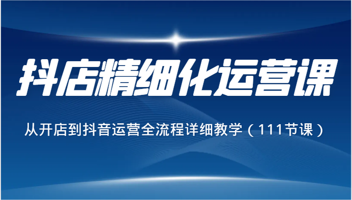 抖店精细化运营课，从开店到抖音运营全流程详细教学（111节课）