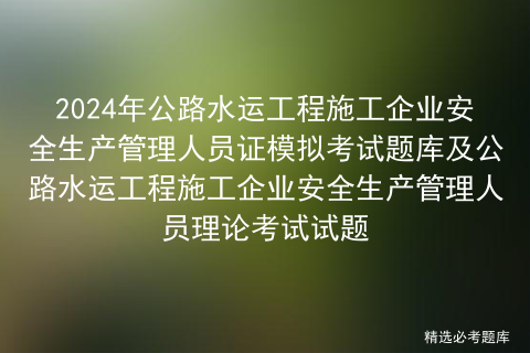 2024年公路水运工程施工企业安全生产管理人员证模拟考试题库及公路水运工程施工企业安全生产管理人员理论考试试题